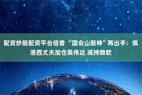 配资炒股配资平台信誉 “国会山股神”再出手：佩洛西丈夫加仓英伟达 减持微软