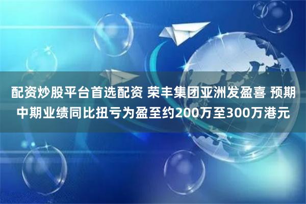 配资炒股平台首选配资 荣丰集团亚洲发盈喜 预期中期业绩同比扭亏为盈至约200万至300万港元