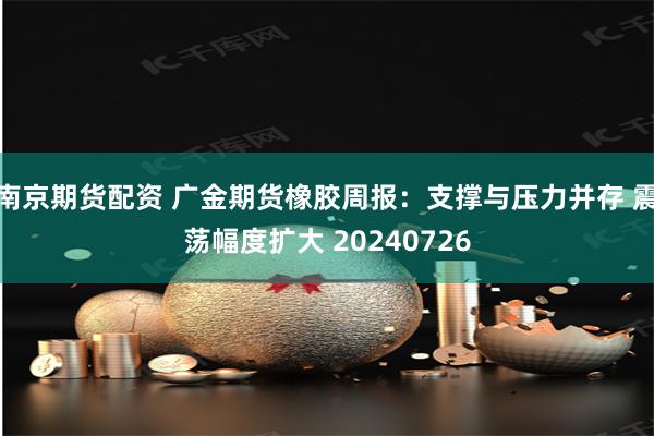 南京期货配资 广金期货橡胶周报：支撑与压力并存 震荡幅度扩大 20240726