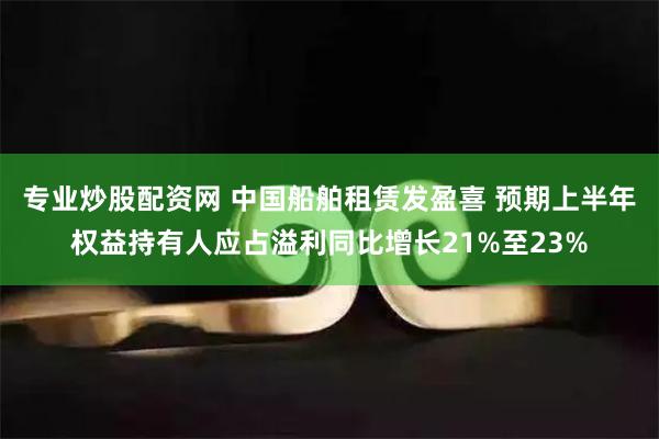 专业炒股配资网 中国船舶租赁发盈喜 预期上半年权益持有人应占溢利同比增长21%至23%