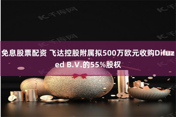 免息股票配资 飞达控股附属拟500万欧元收购Difuzed B.V.的55%股权