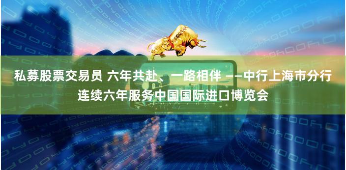 私募股票交易员 六年共赴、一路相伴 ——中行上海市分行连续六年服务中国国际进口博览会