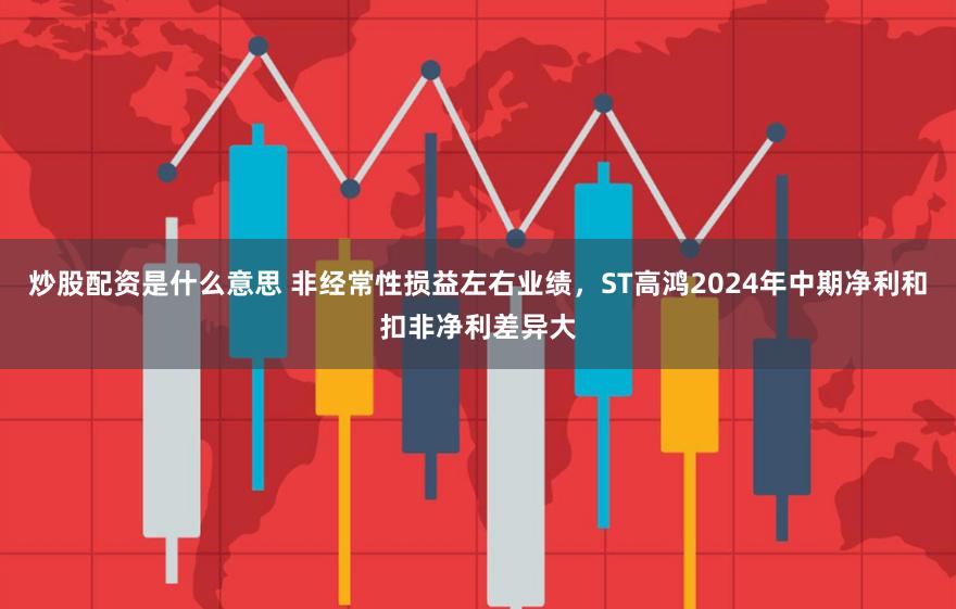 炒股配资是什么意思 非经常性损益左右业绩，ST高鸿2024年中期净利和扣非净利差异大