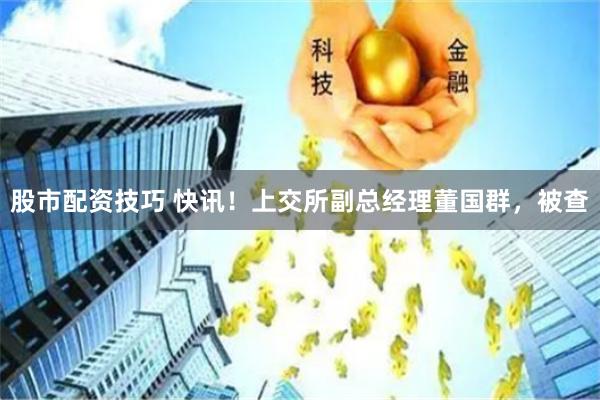 股市配资技巧 快讯！上交所副总经理董国群，被查