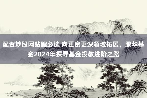 配资炒股网站蹿必选 向更宽更深领域拓展，鹏华基金2024年探寻基金投教进阶之路