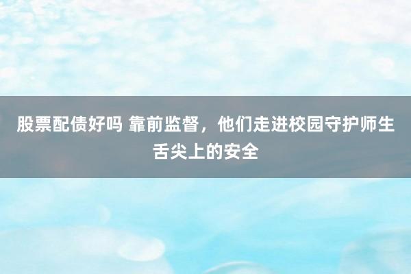 股票配债好吗 靠前监督，他们走进校园守护师生舌尖上的安全