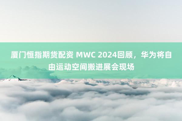 厦门恒指期货配资 MWC 2024回顾，华为将自由运动空间搬进展会现场