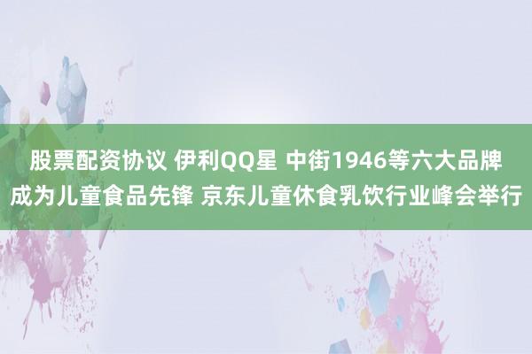 股票配资协议 伊利QQ星 中街1946等六大品牌成为儿童食品先锋 京东儿童休食乳饮行业峰会举行