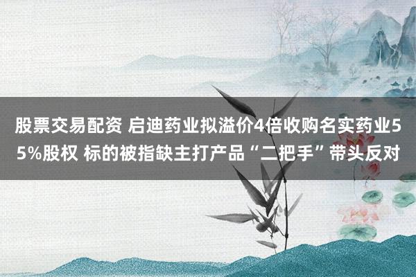 股票交易配资 启迪药业拟溢价4倍收购名实药业55%股权 标的被指缺主打产品“二把手”带头反对