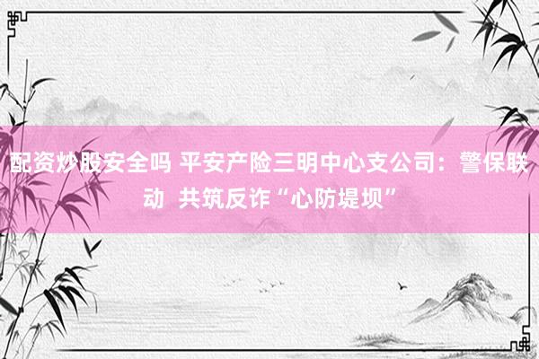 配资炒股安全吗 平安产险三明中心支公司：警保联动  共筑反诈“心防堤坝”