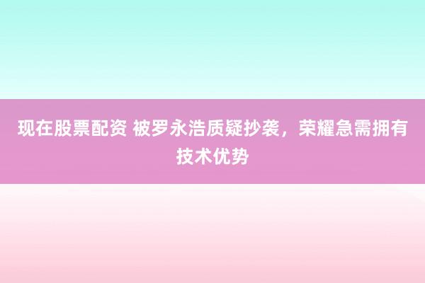 现在股票配资 被罗永浩质疑抄袭，荣耀急需拥有技术优势