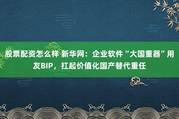 股票配资怎么样 新华网：企业软件“大国重器”用友BIP，扛起价值化国产替代重任