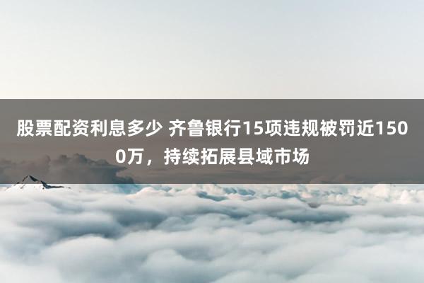 股票配资利息多少 齐鲁银行15项违规被罚近1500万，持续拓展县域市场