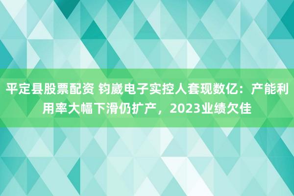 平定县股票配资 钧崴电子实控人套现数亿：产能利用率大幅下滑仍扩产，2023业绩欠佳