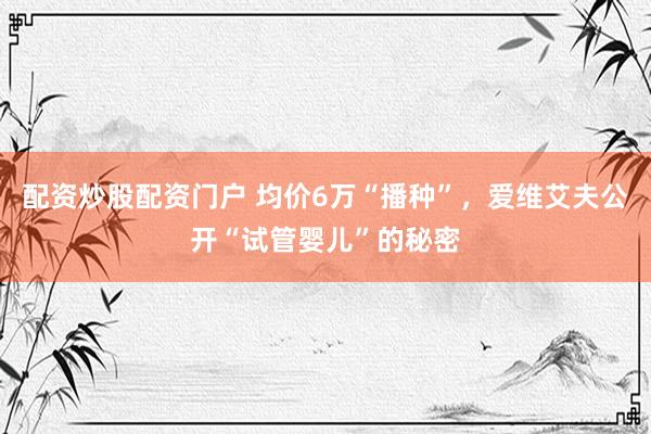 配资炒股配资门户 均价6万“播种”，爱维艾夫公开“试管婴儿”的秘密