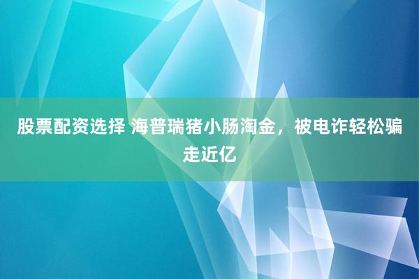 股票配资选择 海普瑞猪小肠淘金，被电诈轻松骗走近亿