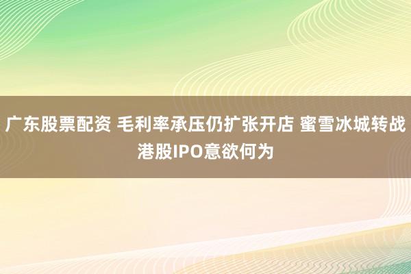 广东股票配资 毛利率承压仍扩张开店 蜜雪冰城转战港股IPO意欲何为