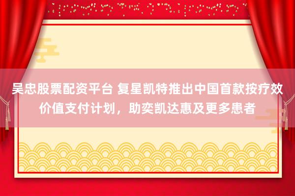 吴忠股票配资平台 复星凯特推出中国首款按疗效价值支付计划，助奕凯达惠及更多患者