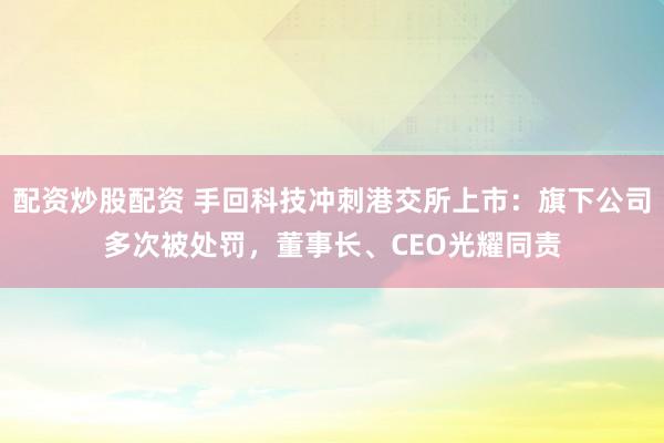 配资炒股配资 手回科技冲刺港交所上市：旗下公司多次被处罚，董事长、CEO光耀同责