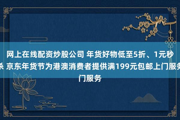 网上在线配资炒股公司 年货好物低至5折、1元秒杀 京东年货节为港澳消费者提供满199元包邮上门服务