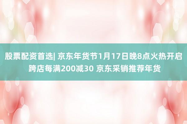 股票配资首选| 京东年货节1月17日晚8点火热开启 跨店每满200减30 京东采销推荐年货