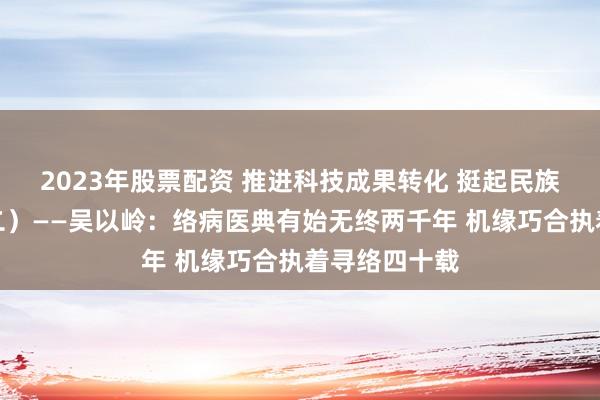 2023年股票配资 推进科技成果转化 挺起民族医药脊梁（二）——吴以岭：络病医典有始无终两千年 机缘巧合执着寻络四十载