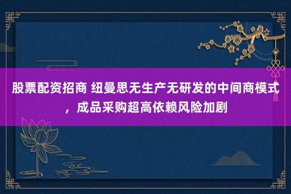 股票配资招商 纽曼思无生产无研发的中间商模式，成品采购超高依赖风险加剧