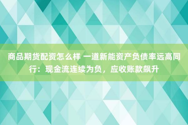 商品期货配资怎么样 一道新能资产负债率远高同行：现金流连续为负，应收账款飙升