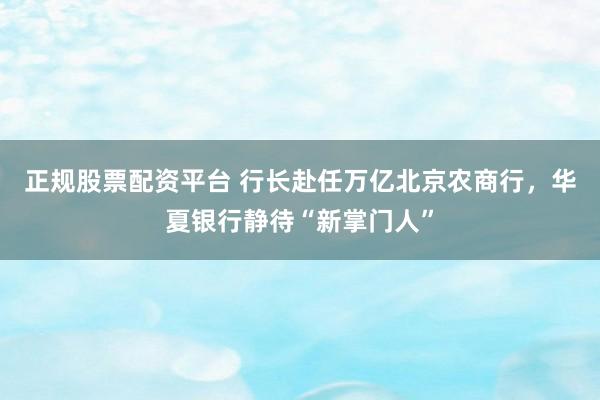 正规股票配资平台 行长赴任万亿北京农商行，华夏银行静待“新掌门人”