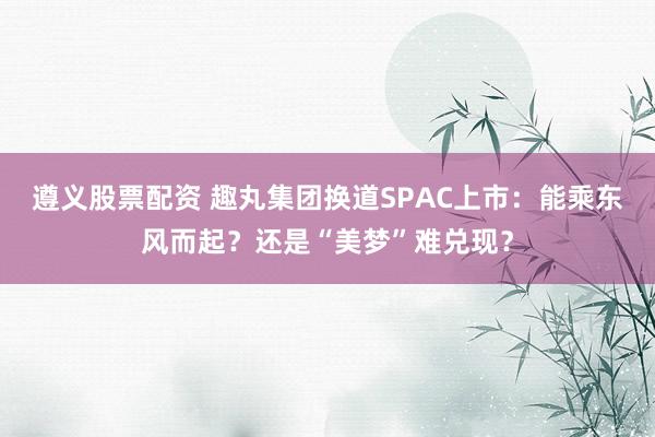 遵义股票配资 趣丸集团换道SPAC上市：能乘东风而起？还是“美梦”难兑现？