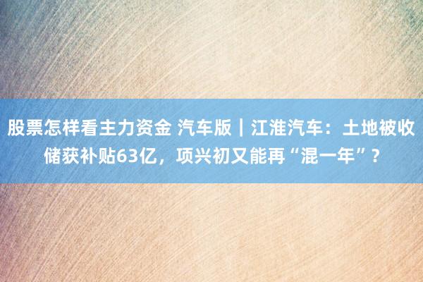 股票怎样看主力资金 汽车版｜江淮汽车：土地被收储获补贴63亿，项兴初又能再“混一年”？