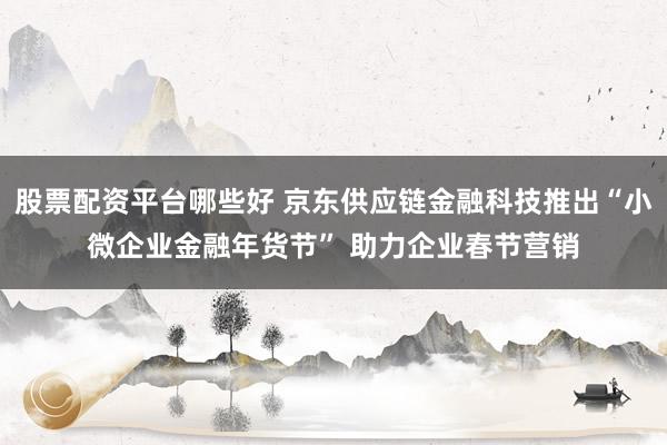 股票配资平台哪些好 京东供应链金融科技推出“小微企业金融年货节” 助力企业春节营销