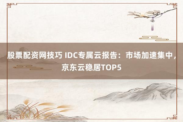 股票配资网技巧 IDC专属云报告：市场加速集中，京东云稳居TOP5