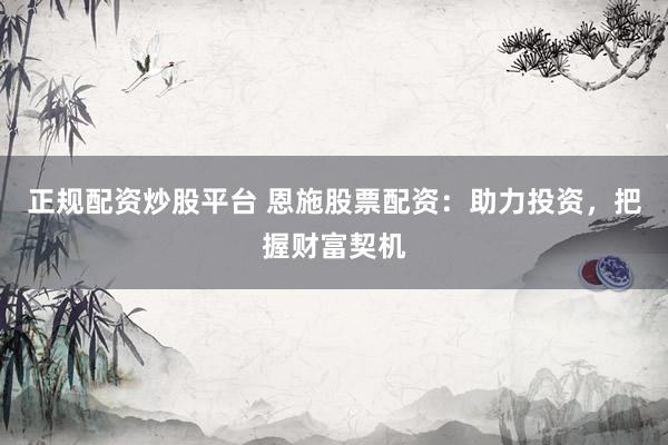 正规配资炒股平台 恩施股票配资：助力投资，把握财富契机