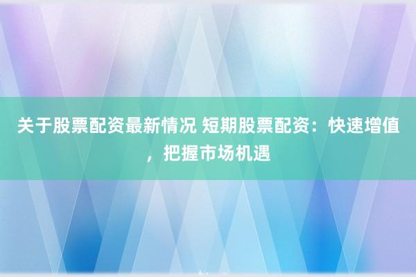 关于股票配资最新情况 短期股票配资：快速增值，把握市场机遇