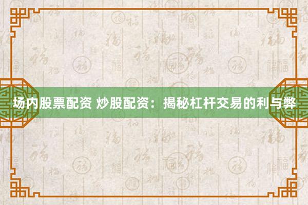 场内股票配资 炒股配资：揭秘杠杆交易的利与弊