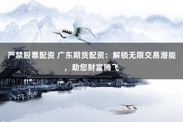 严禁股票配资 广东期货配资：解锁无限交易潜能，助您财富腾飞