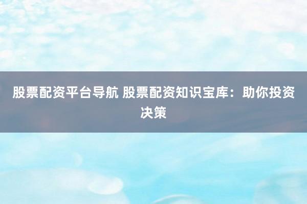 股票配资平台导航 股票配资知识宝库：助你投资决策