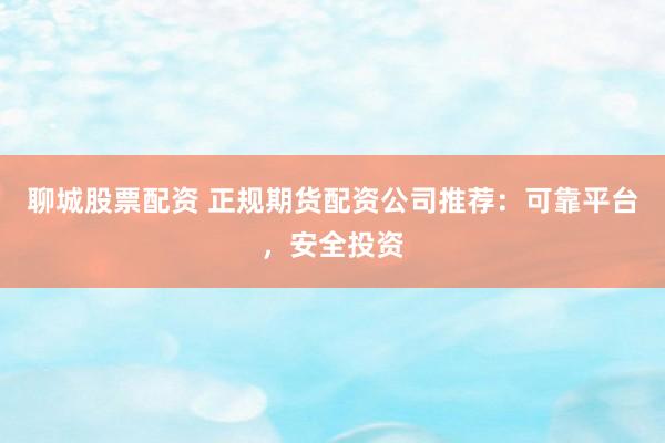 聊城股票配资 正规期货配资公司推荐：可靠平台，安全投资