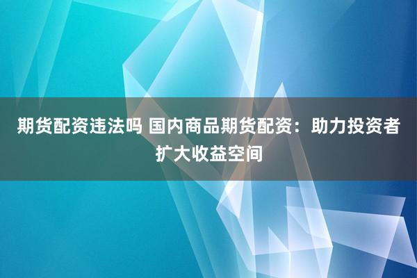 期货配资违法吗 国内商品期货配资：助力投资者扩大收益空间