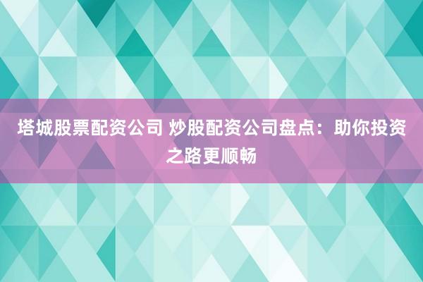 塔城股票配资公司 炒股配资公司盘点：助你投资之路更顺畅