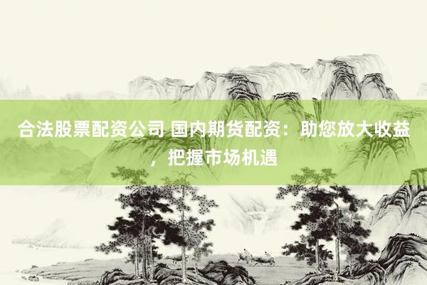 合法股票配资公司 国内期货配资：助您放大收益，把握市场机遇