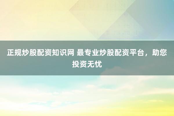正规炒股配资知识网 最专业炒股配资平台，助您投资无忧