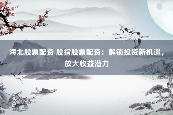 海北股票配资 股指股票配资：解锁投资新机遇，放大收益潜力