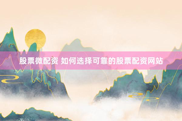 股票微配资 如何选择可靠的股票配资网站