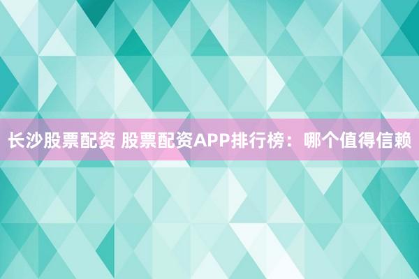 长沙股票配资 股票配资APP排行榜：哪个值得信赖