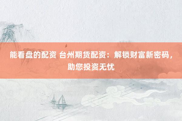 能看盘的配资 台州期货配资：解锁财富新密码，助您投资无忧