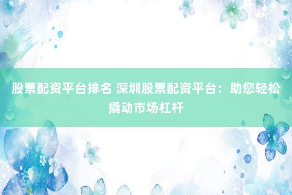 股票配资平台排名 深圳股票配资平台：助您轻松撬动市场杠杆