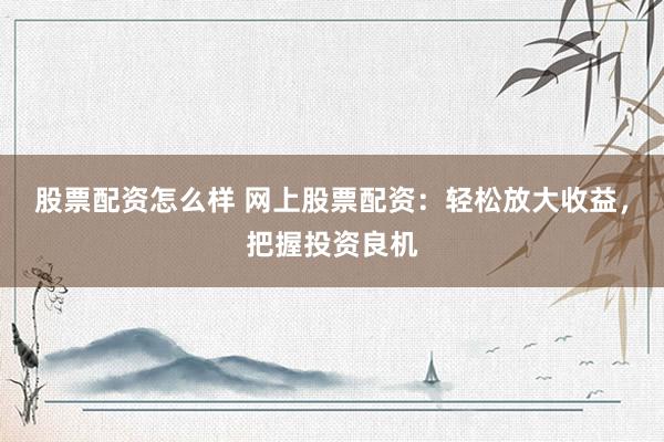 股票配资怎么样 网上股票配资：轻松放大收益，把握投资良机
