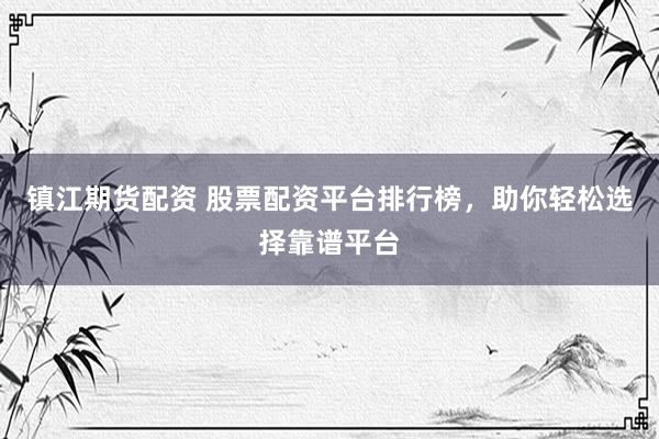 镇江期货配资 股票配资平台排行榜，助你轻松选择靠谱平台